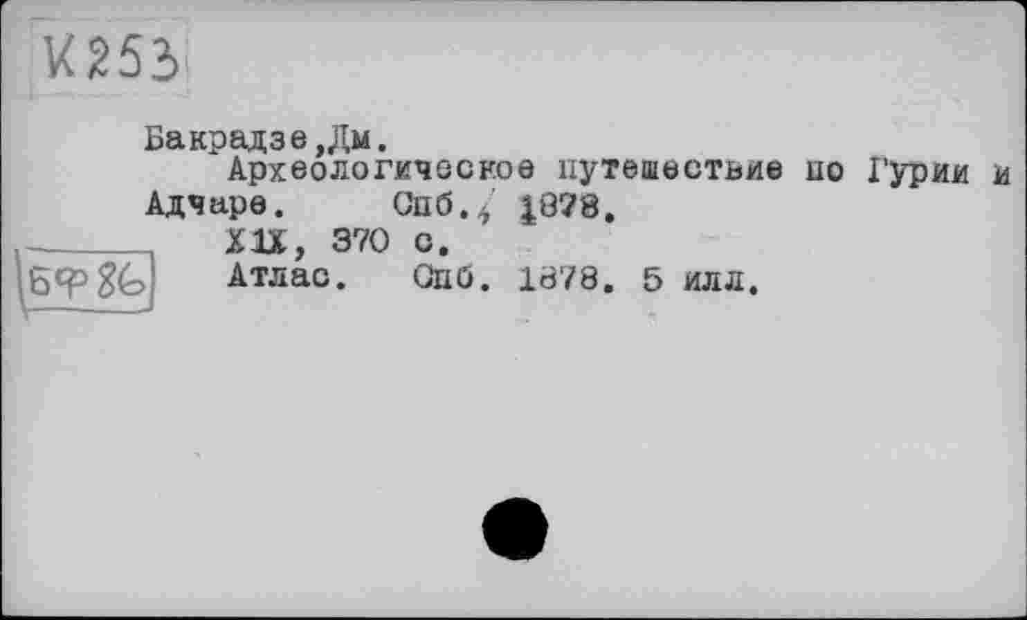 ﻿Х253
Бакрадзе,Дм.
Археологическое путешествие по Гурии и Адчаре. Спб.5 £878.
|6<Р
XU, 370 О.
Атлас. Опб. 1878. 5 илл.